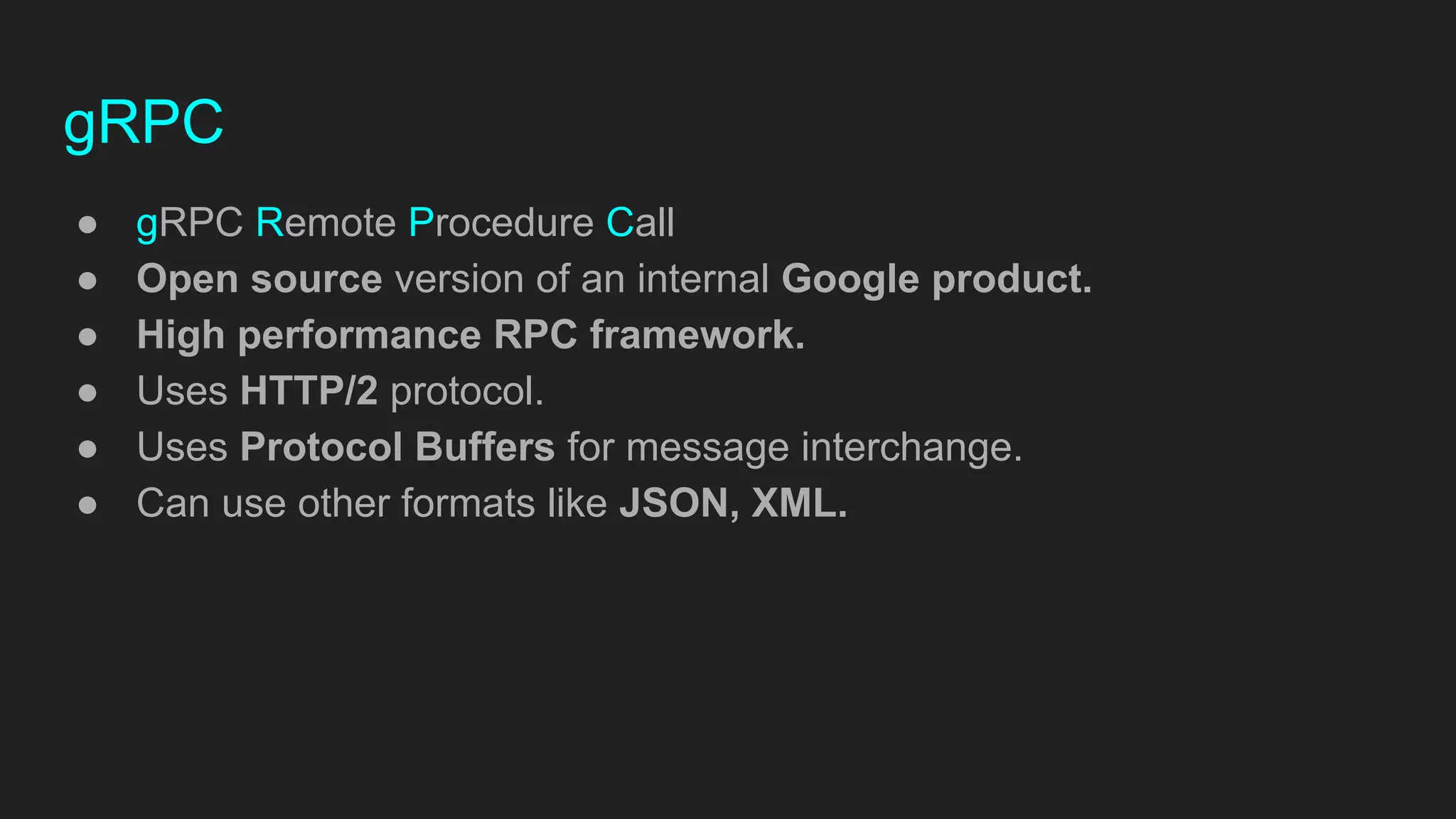 gRPC
● gRPC Remote Procedure Call
● Open source version of an internal Google product.
● High performance RPC framework.
● Uses HTTP/2 protocol.
● Uses Protocol Buffers for message interchange.
● Can use other formats like JSON, XML.
 