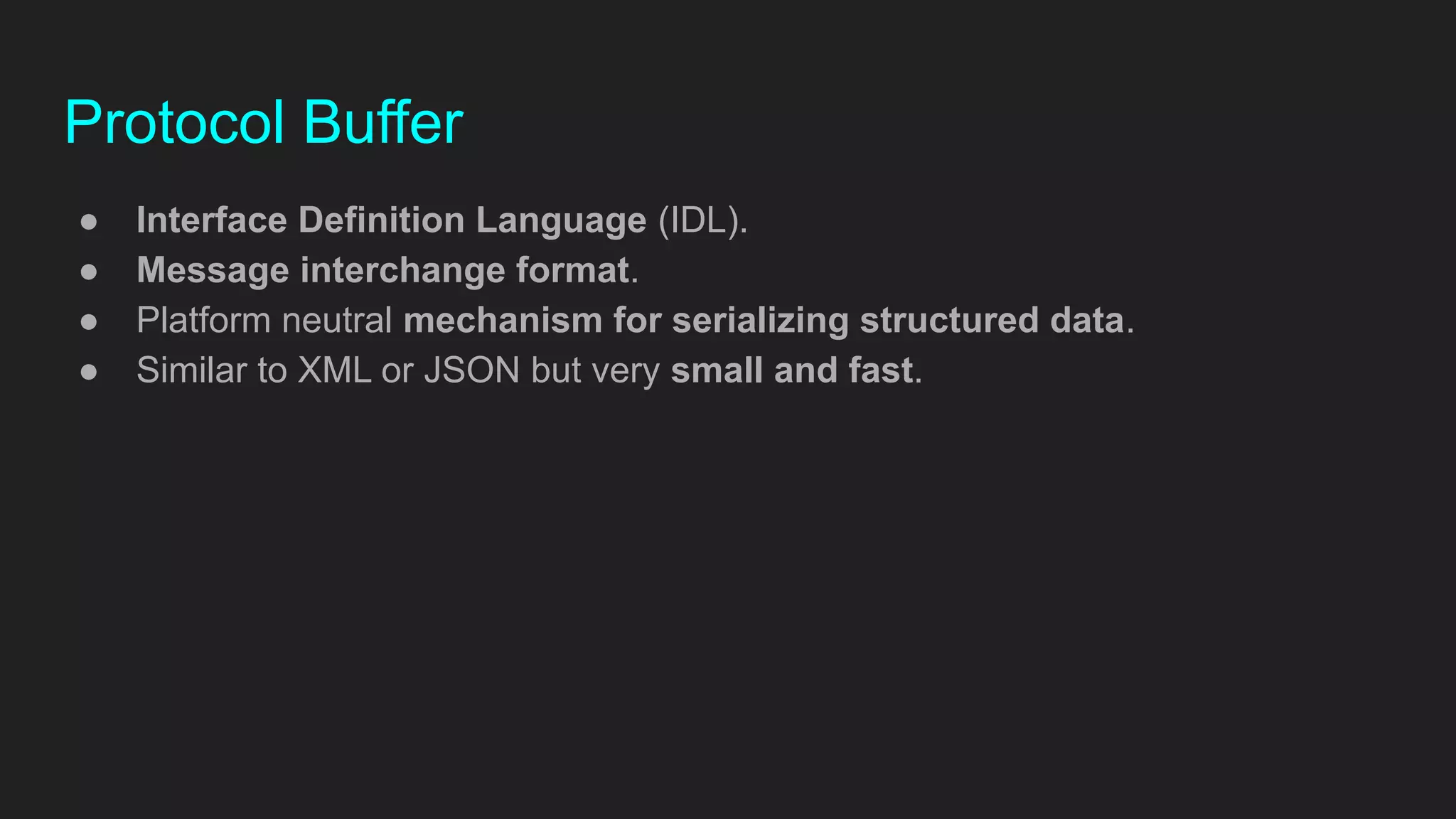 Protocol Buffer
● Interface Definition Language (IDL).
● Message interchange format.
● Platform neutral mechanism for serializing structured data.
● Similar to XML or JSON but very small and fast.
 