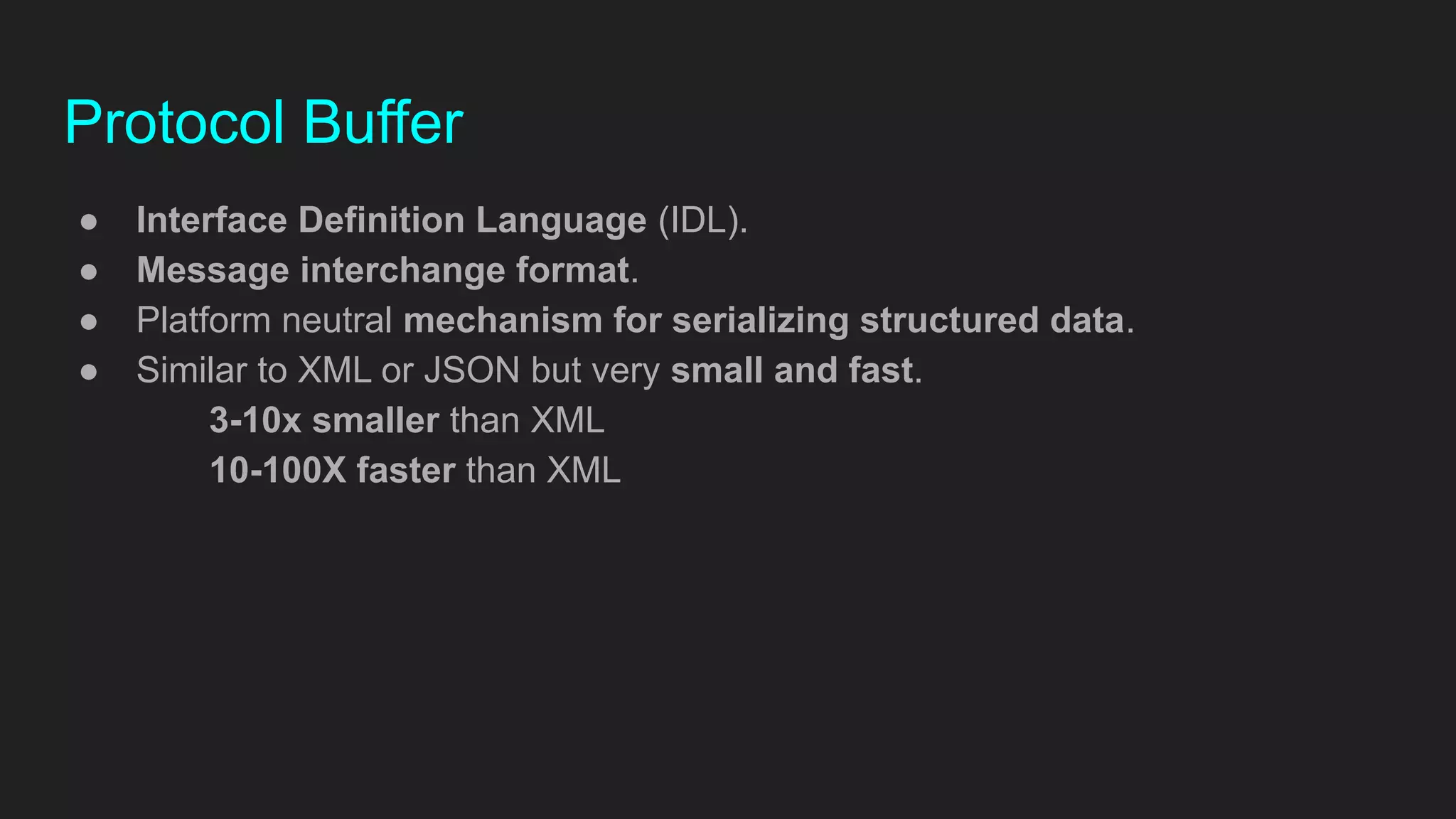 Protocol Buffer
● Interface Definition Language (IDL).
● Message interchange format.
● Platform neutral mechanism for serializing structured data.
● Similar to XML or JSON but very small and fast.
3-10x smaller than XML
10-100X faster than XML
 