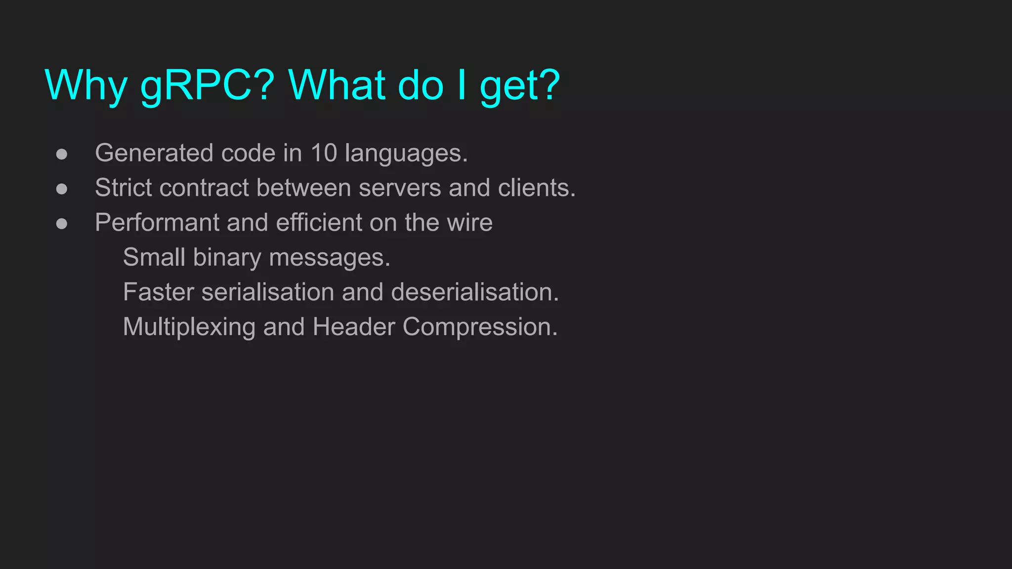 Why gRPC? What do I get?
● Generated code in 10 languages.
● Strict contract between servers and clients.
● Performant and efficient on the wire
Small binary messages.
Faster serialisation and deserialisation.
Multiplexing and Header Compression.
 