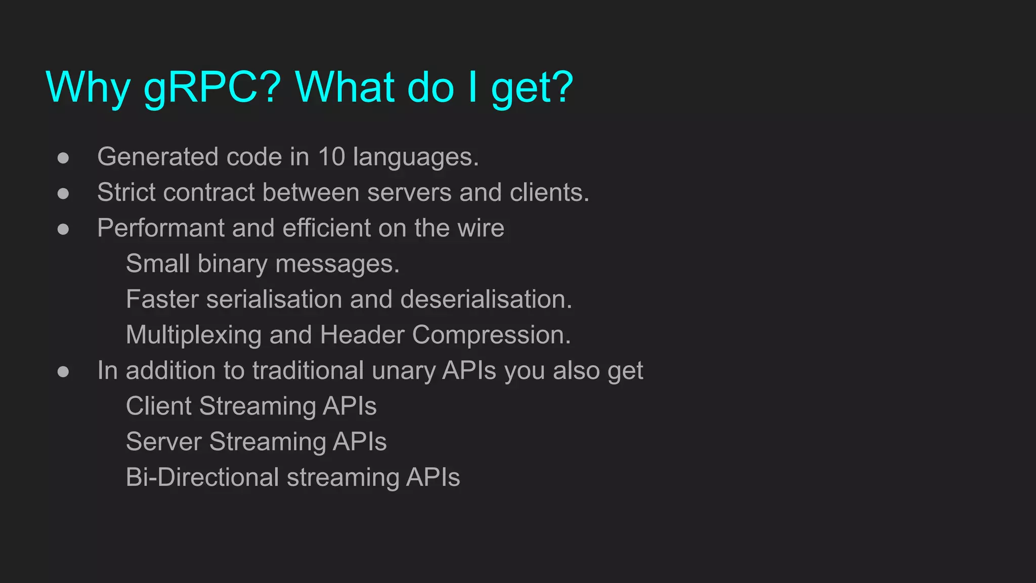 ● Generated code in 10 languages.
● Strict contract between servers and clients.
● Performant and efficient on the wire
Small binary messages.
Faster serialisation and deserialisation.
Multiplexing and Header Compression.
● In addition to traditional unary APIs you also get
Client Streaming APIs
Server Streaming APIs
Bi-Directional streaming APIs
Why gRPC? What do I get?
 