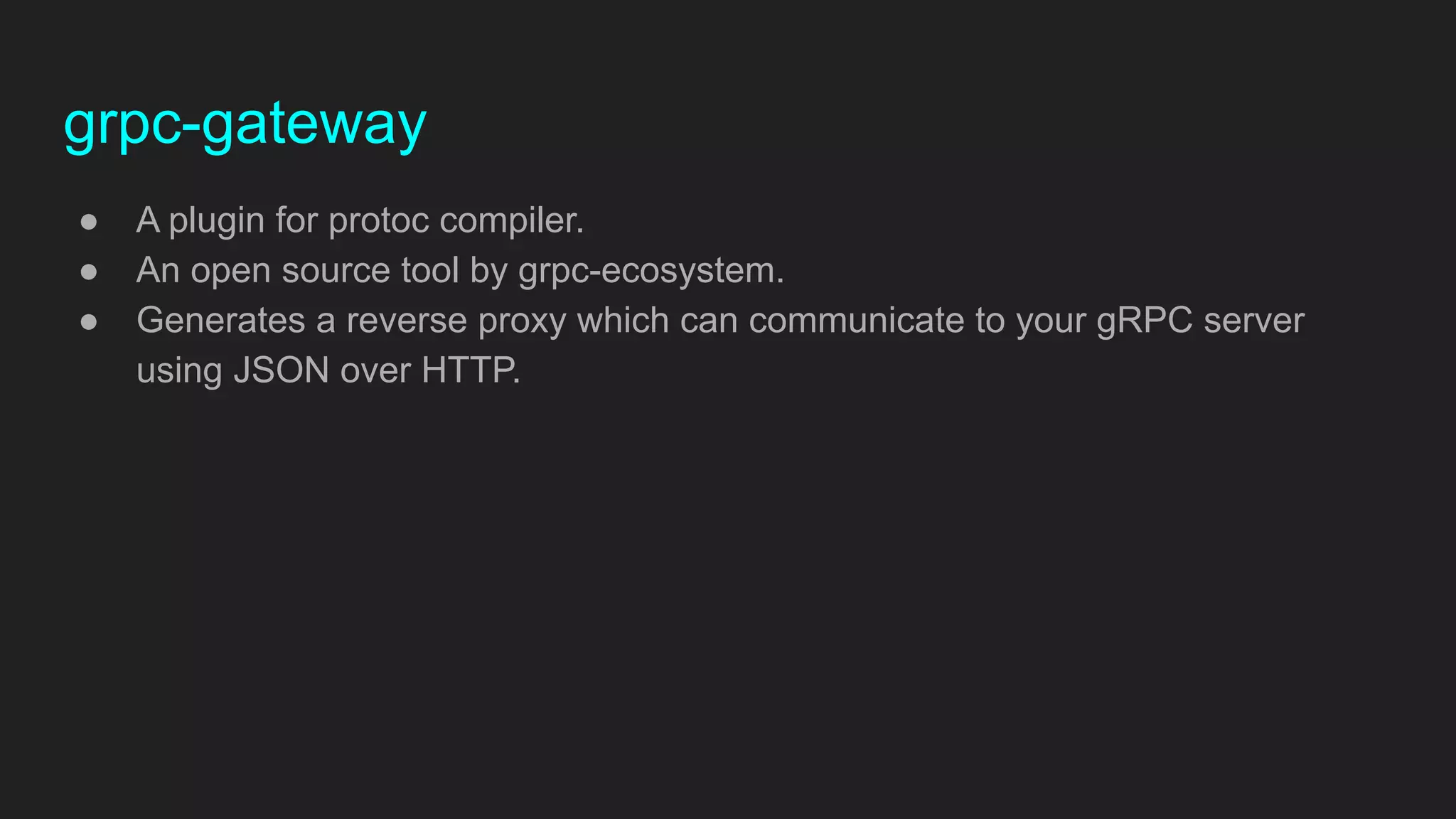 grpc-gateway
● A plugin for protoc compiler.
● An open source tool by grpc-ecosystem.
● Generates a reverse proxy which can communicate to your gRPC server
using JSON over HTTP.
 