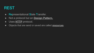 REST
● Representational State Transfer.
● Not a protocol but an Design Pattern.
● Uses HTTP protocol.
● Objects that are send or saved are called resources.
 