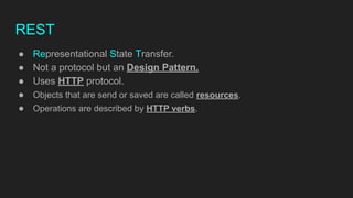 REST
● Representational State Transfer.
● Not a protocol but an Design Pattern.
● Uses HTTP protocol.
● Objects that are send or saved are called resources.
● Operations are described by HTTP verbs.
 