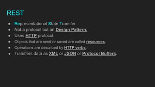 REST
● Representational State Transfer.
● Not a protocol but an Design Pattern.
● Uses HTTP protocol.
● Objects that are send or saved are called resources.
● Operations are described by HTTP verbs.
● Transfers data as XML or JSON or Protocol Buffers.
 