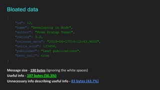 {
"id": 12,
"name": "Developing in Node",
"author": "Prem Pratap Tomar",
"rating": 3.2,
"release_date": "2019-06-17T19:12:43.905Z",
"units_sold": 123456,
"publisher": "Leaf publications",
"best_sell": true
}
Message size - 190 bytes (Ignoring the white spaces)
Useful info - 107 bytes (56.3%)
Unnecessary info describing useful info - 83 bytes (43.7%)
Bloated data
 