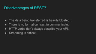Disadvantages of REST?
● The data being transferred is heavily bloated.
● There is no formal contract to communicate.
● HTTP verbs don’t always describe your API.
● Streaming is difficult.
 