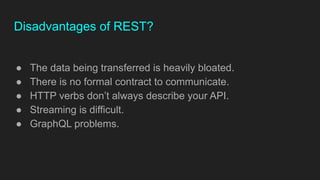 Disadvantages of REST?
● The data being transferred is heavily bloated.
● There is no formal contract to communicate.
● HTTP verbs don’t always describe your API.
● Streaming is difficult.
● GraphQL problems.
 