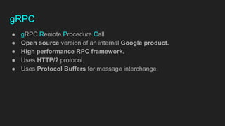 gRPC
● gRPC Remote Procedure Call
● Open source version of an internal Google product.
● High performance RPC framework.
● Uses HTTP/2 protocol.
● Uses Protocol Buffers for message interchange.
 