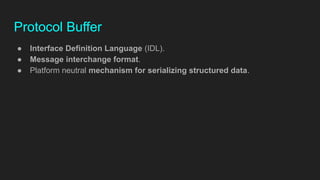 Protocol Buffer
● Interface Definition Language (IDL).
● Message interchange format.
● Platform neutral mechanism for serializing structured data.
 