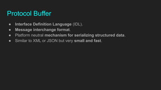 Protocol Buffer
● Interface Definition Language (IDL).
● Message interchange format.
● Platform neutral mechanism for serializing structured data.
● Similar to XML or JSON but very small and fast.
 