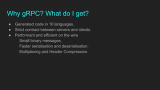 Why gRPC? What do I get?
● Generated code in 10 languages.
● Strict contract between servers and clients.
● Performant and efficient on the wire
Small binary messages.
Faster serialisation and deserialisation.
Multiplexing and Header Compression.
 