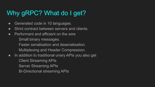 ● Generated code in 10 languages.
● Strict contract between servers and clients.
● Performant and efficient on the wire
Small binary messages.
Faster serialisation and deserialisation.
Multiplexing and Header Compression.
● In addition to traditional unary APIs you also get
Client Streaming APIs
Server Streaming APIs
Bi-Directional streaming APIs
Why gRPC? What do I get?
 