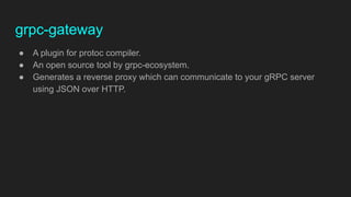 grpc-gateway
● A plugin for protoc compiler.
● An open source tool by grpc-ecosystem.
● Generates a reverse proxy which can communicate to your gRPC server
using JSON over HTTP.
 