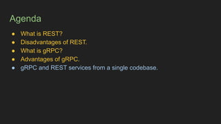 Agenda
● What is REST?
● Disadvantages of REST.
● What is gRPC?
● Advantages of gRPC.
● gRPC and REST services from a single codebase.
 
