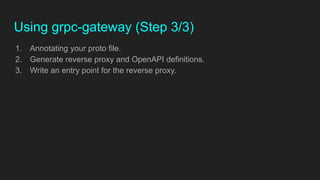 Using grpc-gateway (Step 3/3)
1. Annotating your proto file.
2. Generate reverse proxy and OpenAPI definitions.
3. Write an entry point for the reverse proxy.
 