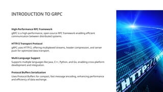 INTRODUCTION TO GRPC
High-Performance RPC Framework
gRPC is a high-performance, open-source RPC framework enabling efficient
communication between distributed systems.
HTTP/2 Transport Protocol
gRPC uses HTTP/2, offering multiplexed streams, header compression, and server
push for optimized data transport.
Multi-Language Support
Supports multiple languages like Java, C++, Python, and Go, enabling cross-platform
development and integration.
Protocol Buffers Serialization
Uses Protocol Buffers for compact, fast message encoding, enhancing performance
and efficiency of data exchange.
 