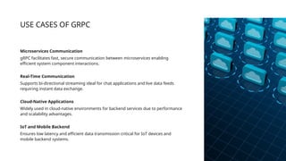 USE CASES OF GRPC
Microservices Communication
gRPC facilitates fast, secure communication between microservices enabling
efficient system component interactions.
Real-Time Communication
Supports bi-directional streaming ideal for chat applications and live data feeds
requiring instant data exchange.
Cloud-Native Applications
Widely used in cloud-native environments for backend services due to performance
and scalability advantages.
IoT and Mobile Backend
Ensures low latency and efficient data transmission critical for IoT devices and
mobile backend systems.
 