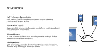 CONCLUSION
High Performance Communication
gRPC uses HTTP/2 and Protocol Buffers to deliver efficient, low latency
communication between services.
Cross-Platform Support
Supports multiple programming languages and platforms, enabling broad use in
various application environments.
Advanced Features
Includes streaming, authentication, and code generation, making it ideal for
scalable and maintainable applications.
Growing Adoption
gRPC is increasingly adopted in cloud-native and microservices architectures,
becoming a key technology in distributed systems.
 