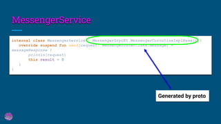 MessengerService
internal class MessengerService : MessengerGrpcKt.MessengerCoroutineImplBase() {
override suspend fun send(request: MessengerOuterClass.Message) =
messageResponse {
println(request)
this.result = 0
}
}
Generated by proto
 