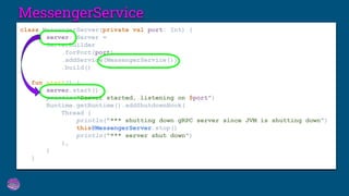 MessengerService
class MessengerServer(private val port: Int) {
val server: Server =
ServerBuilder
.forPort(port)
.addService(MessengerService())
.build()
fun start() {
server.start()
println("Server started, listening on $port")
Runtime.getRuntime().addShutdownHook(
Thread {
println("*** shutting down gRPC server since JVM is shutting down")
this@MessengerServer.stop()
println("*** server shut down")
},
)
}
 
