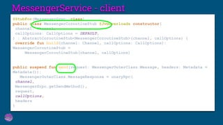 MessengerService - client
@StubFor(MessengerGrpc::class)
public class MessengerCoroutineStub @JvmOverloads constructor(
channel: Channel,
callOptions: CallOptions = DEFAULT,
) : AbstractCoroutineStub<MessengerCoroutineStub>(channel, callOptions) {
override fun build(channel: Channel, callOptions: CallOptions):
MessengerCoroutineStub =
MessengerCoroutineStub(channel, callOptions)
public suspend fun send(request: MessengerOuterClass.Message, headers: Metadata =
Metadata()):
MessengerOuterClass.MessageResponse = unaryRpc(
channel,
MessengerGrpc.getSendMethod(),
request,
callOptions,
headers
)
 