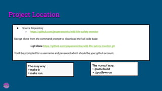 ● Source Repository
○ https://github.com/jesperancinha/wild-life-safety-monitor
Use git clone from the command prompt to download the full code base:
> git clone https://github.com/jesperancinha/wild-life-safety-monitor.git
You’ll be prompted for a username and password which should be your github account.
The easy way:
> make b
> make run
The manual way:
> gradle build
> ./gradlew run
Project Location
 
