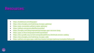 Resources:
● https://kodekloud.com/blog/grpc/
● https://docs.konghq.com/hub/kong-inc/grpc-gateway/
● https://grpc-ecosystem.github.io/grpc-gateway/
● https://github.com/protocolbuffers/protobuf
● https://konghq.com/blog/engineering/manage-grpc-services-kong
● https://grpc.io/docs/languages/kotlin/quickstart/
● https://docs.gradle.org/current/userguide/platforms.html#sub:version-catalog
● https://docs.konghq.com/hub/kong-inc/grpc-web/
● https://github.com/grpc/grpc-web/tree/master/net/grpc/gateway/examples/helloworld
 