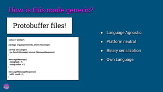 How is this made generic?
Protobuffer files!
syntax = "proto3";
package org.jesperancinha.wlsm.messenger;
service Messenger {
rpc Send (Message) returns (MessageResponse);
}
message Message {
string text = 1;
string author = 2;
}
message MessageResponse {
int32 result = 1;
}
● Language Agnostic
● Platform neutral
● Binary serialization
● Own Language
 