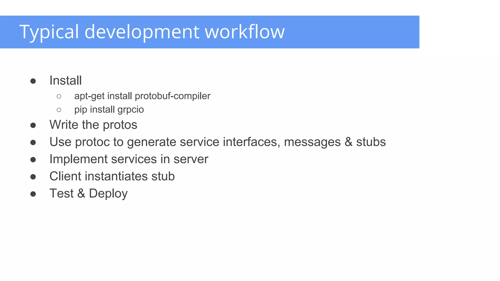 ● Install
○ apt-get install protobuf-compiler
○ pip install grpcio
● Write the protos
● Use protoc to generate service interfaces, messages & stubs
● Implement services in server
● Client instantiates stub
● Test & Deploy
Typical development workflow
 