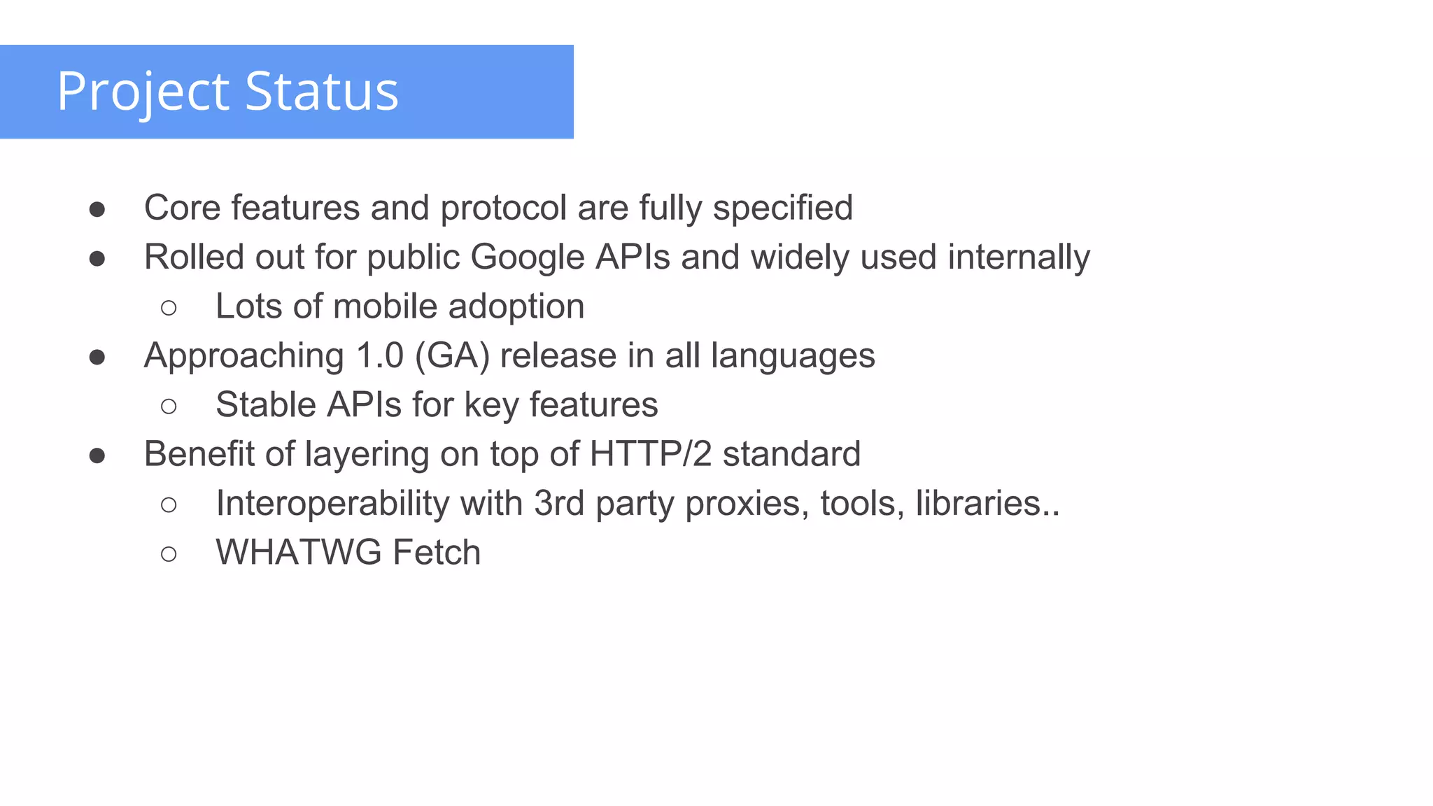 ● Core features and protocol are fully specified
● Rolled out for public Google APIs and widely used internally
○ Lots of mobile adoption
● Approaching 1.0 (GA) release in all languages
○ Stable APIs for key features
● Benefit of layering on top of HTTP/2 standard
○ Interoperability with 3rd party proxies, tools, libraries..
○ WHATWG Fetch
Project Status
 