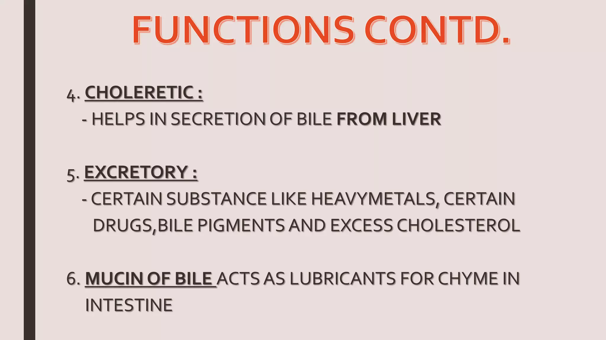 4. CHOLERETIC :
- HELPS IN SECRETION OF BILE FROM LIVER
5. EXCRETORY :
- CERTAIN SUBSTANCE LIKE HEAVYMETALS,CERTAIN
DRUGS,BILE PIGMENTS AND EXCESS CHOLESTEROL
6. MUCIN OF BILE ACTSAS LUBRICANTS FOR CHYME IN
INTESTINE
 