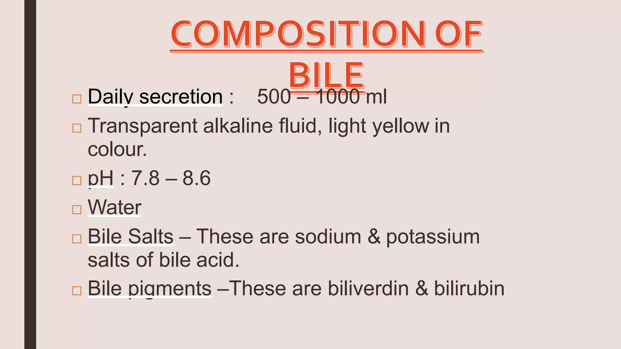  Daily secretion : 500 – 1000 ml
 Transparent alkaline fluid, light yellow in
colour.
 pH : 7.8 – 8.6
 Water
 Bile Salts – These are sodium & potassium
salts of bile acid.
 Bile pigments –These are biliverdin & bilirubin
 