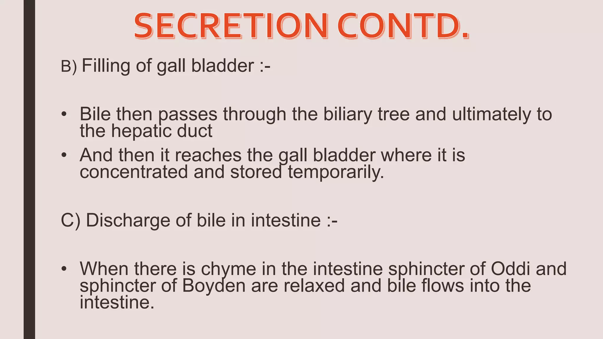 B) Filling of gall bladder :-
• Bile then passes through the biliary tree and ultimately to
the hepatic duct
• And then it reaches the gall bladder where it is
concentrated and stored temporarily.
C) Discharge of bile in intestine :-
• When there is chyme in the intestine sphincter of Oddi and
sphincter of Boyden are relaxed and bile flows into the
intestine.
 