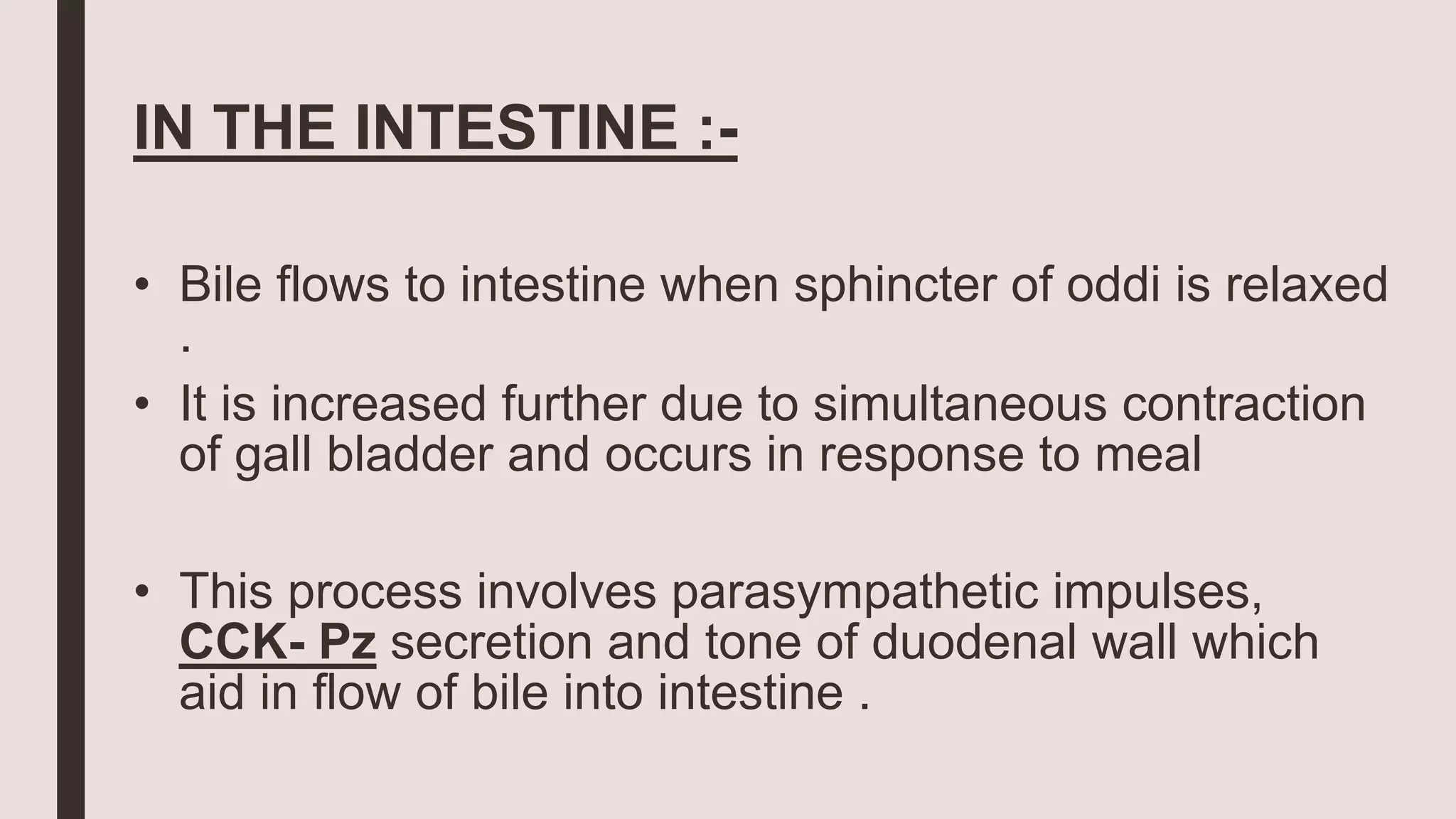 IN THE INTESTINE :-
• Bile flows to intestine when sphincter of oddi is relaxed
.
• It is increased further due to simultaneous contraction
of gall bladder and occurs in response to meal
• This process involves parasympathetic impulses,
CCK- Pz secretion and tone of duodenal wall which
aid in flow of bile into intestine .
 
