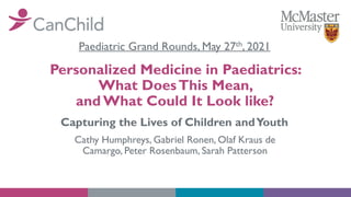 Personalized Medicine in Paediatrics:
What DoesThis Mean,
and What Could It Look like?
Cathy Humphreys, Gabriel Ronen, Olaf Kraus de
Camargo, Peter Rosenbaum, Sarah Patterson
Capturing the Lives of Children andYouth
Paediatric Grand Rounds, May 27th, 2021
 
