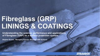Fibreglass (GRP)
LININGS & COATINGS
Understanding the science, performance and applications
of Fibreglass (GRP) as a surface protection system
Stephen Bowen, Managing Director, Strandek GRP Systems
WWW.STRANDEK.CO.UK
 