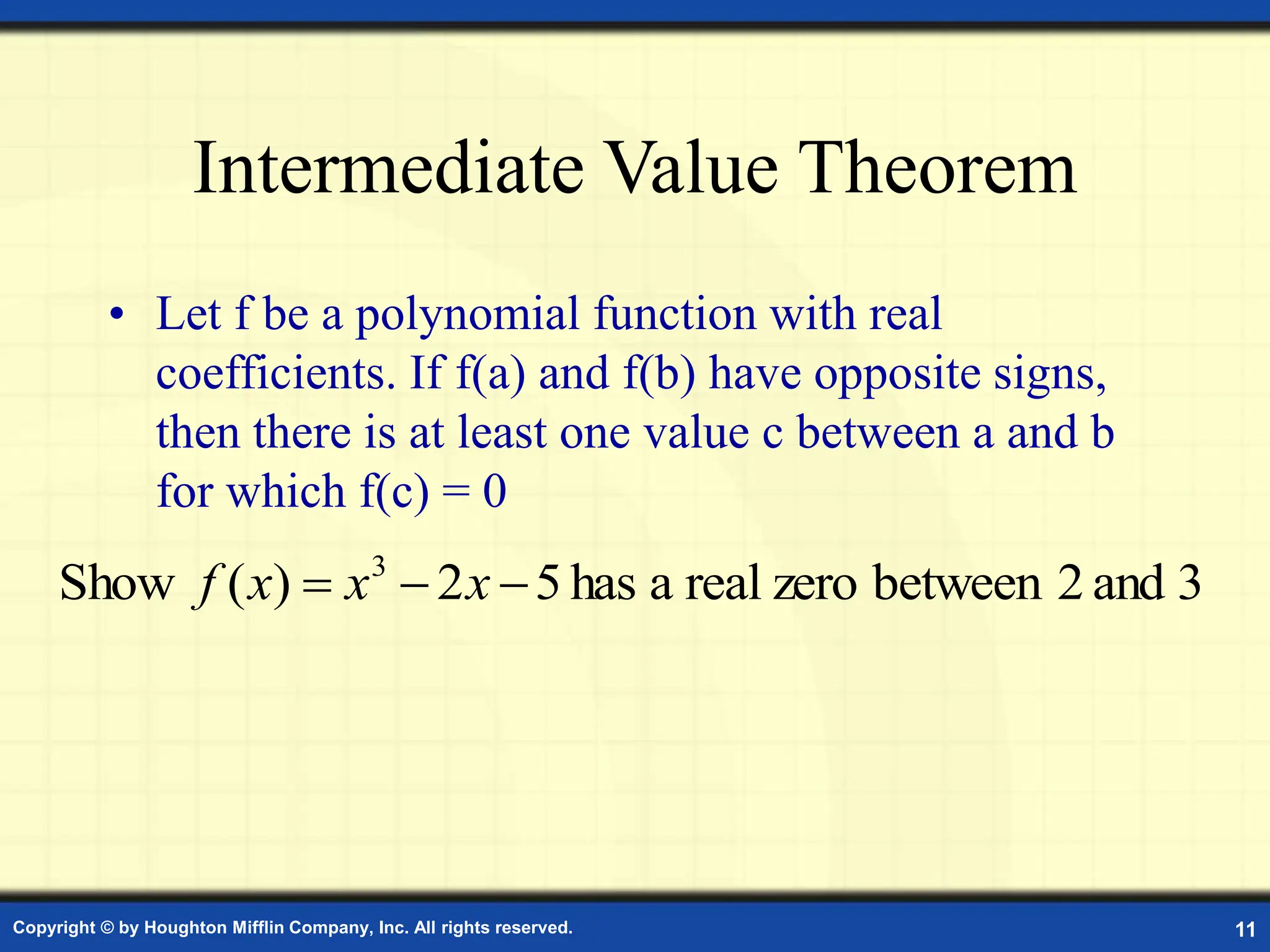 Copyright © by Houghton Mifflin Company, Inc. All rights reserved. 11
Intermediate Value Theorem
• Let f be a polynomial function with real
coefficients. If f(a) and f(b) have opposite signs,
then there is at least one value c between a and b
for which f(c) = 0
3
and
2
between
zero
real
a
has
5
2
)
(
Show 3


 x
x
x
f
 