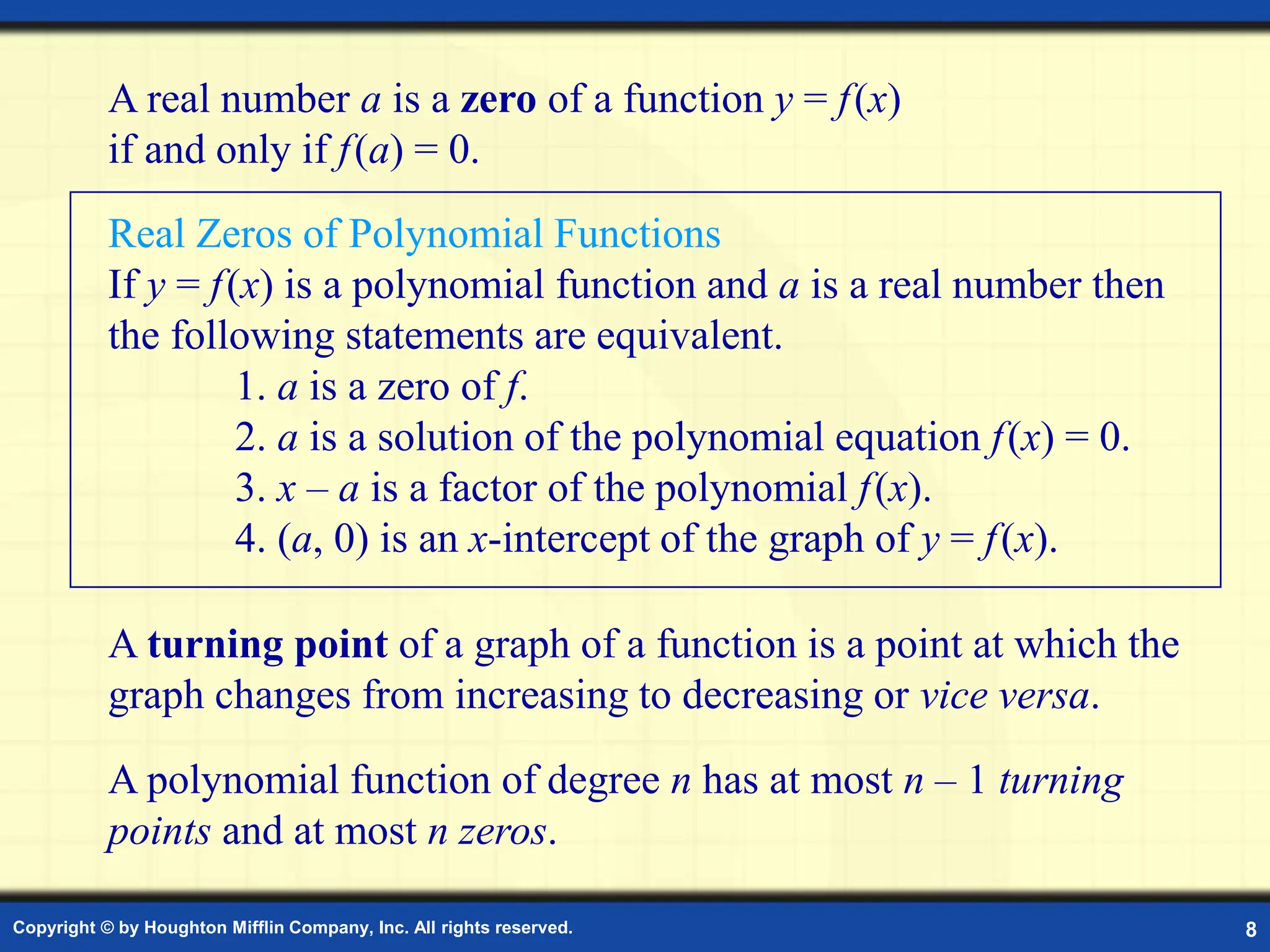 Copyright © by Houghton Mifflin Company, Inc. All rights reserved. 8
A real number a is a zero of a function y = f(x)
if and only if f(a) = 0.
A turning point of a graph of a function is a point at which the
graph changes from increasing to decreasing or vice versa.
A polynomial function of degree n has at most n – 1 turning
points and at most n zeros.
Real Zeros of Polynomial Functions
If y = f(x) is a polynomial function and a is a real number then
the following statements are equivalent.
1. a is a zero of f.
2. a is a solution of the polynomial equation f(x) = 0.
3. x – a is a factor of the polynomial f(x).
4. (a, 0) is an x-intercept of the graph of y = f(x).
 