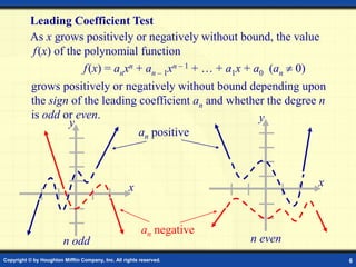 Copyright © by Houghton Mifflin Company, Inc. All rights reserved. 6
Leading Coefficient Test
As x grows positively or negatively without bound, the value
f(x) of the polynomial function
f(x) = anxn + an – 1xn – 1 + … + a1x + a0 (an  0)
grows positively or negatively without bound depending upon
the sign of the leading coefficient an and whether the degree n
is odd or even.
x
y
x
y
n odd n even
an positive
an negative
 