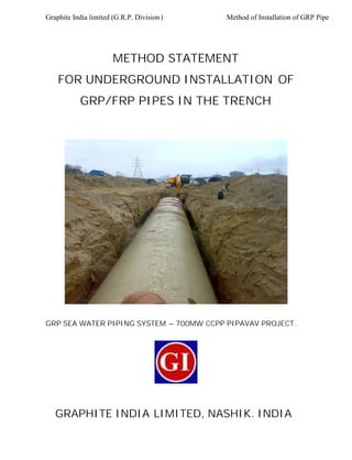 Graphite India limited (G.R.P. Division) Method of Installation of GRP Pipe
METHOD STATEMENT
FOR UNDERGROUND INSTALLATION OF
GRP/FRP PIPES IN THE TRENCH
GRP SEA WATER PIPING SYSTEM – 700MW CCPP PIPAVAV PROJECT.
GRAPHITE INDIA LIMITED, NASHIK. INDIA
 