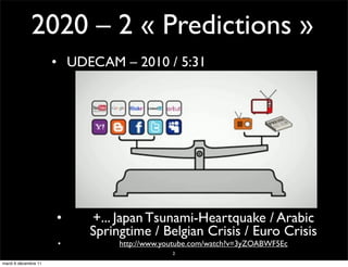2020 – 2 « Predictions »
                      • UDECAM – 2010 / 5:31




                      •    +... Japan Tsunami-Heartquake / Arabic
                           Springtime / Belgian Crisis / Euro Crisis
                      •         http://www.youtube.com/watch?v=3yZOABWF5Ec
                                             2

mardi 6 décembre 11
 