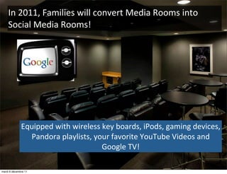 In	
  2011,	
  Families	
  will	
  convert	
  Media	
  Rooms	
  into	
  
    Social	
  Media	
  Rooms!




              Equipped	
  with	
  wireless	
  key	
  boards,	
  iPods,	
  gaming	
  devices,	
  
                Pandora	
  playlists,	
  your	
  favorite	
  YouTube	
  Videos	
  and	
  
                                             Google	
  TV!

mardi 6 décembre 11
 