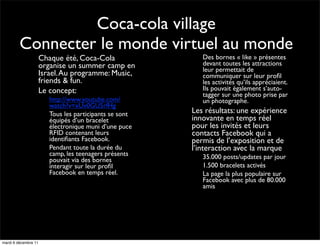 Coca-cola village
         Connecter le monde virtuel au monde
            •     Chaque été, Coca-Cola                        •   Des bornes « like » présentes
                  organise un summer camp en                       devant toutes les attractions
                                                                   leur permettait de
                  Israel. Au programme: Music,                     communiquer sur leur proﬁl
                  friends & fun.                                   les activités qu’ils appréciaient.
            •     Le concept:                                      Ils pouvait également s’auto-
                                                                   tagger sur une photo prise par
                  •   http://www.youtube.com/                      un photographe.
                      watch?v=xUv0GU5rfHg
                  •   Tous les participants se sont        •   Les résultats: une expérience
                      équipés d’un bracelet                    innovante en temps réel
                      électronique muni d’une puce             pour les invités et leurs
                      RFID contenant leurs                     contacts Facebook qui a
                      identiﬁants Facebook.                    permis de l’exposition et de
                  •   Pendant toute la durée du                l’interaction avec la marque
                      camp, les teenagers présents             •   35.000 posts/updates par jour
                      pouvait via des bornes
                      interagir sur leur proﬁl                 •   1.500 bracelets activés
                      Facebook en temps réel.                  •   La page la plus populaire sur
                                                                   Facebook avec plus de 80.000
                                                                   amis




                                                      23
mardi 6 décembre 11
 
