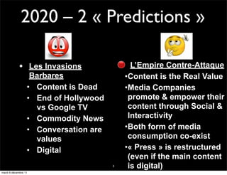2020 – 2 « Predictions »

            • Les Invasions              L’Empire Contre-Attaque
               Barbares                •Content is the Real Value
              • Content is Dead        •Media Companies
              • End of Hollywood        promote & empower their
                vs Google TV            content through Social &
              • Commodity News          Interactivity
              • Conversation are       •Both form of media
                values                  consumption co-exist
              • Digital                •« Press » is restructured
                                        (even if the main content
                                   3    is digital)
mardi 6 décembre 11
 