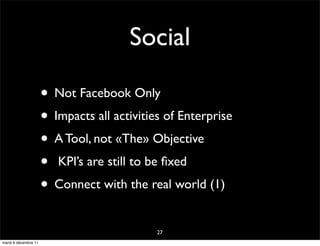 Social

                      • Not Facebook Only
                      • Impacts all activities of Enterprise
                      • A Tool, not «The» Objective
                      • KPI’s are still to be ﬁxed
                      • Connect with the real world (1)
                                             27
mardi 6 décembre 11
 