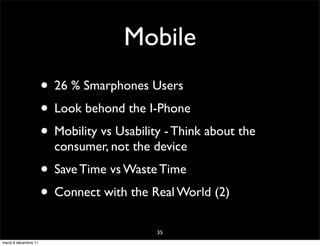 Mobile
                      • 26 % Smarphones Users
                      • Look behond the I-Phone
                      • Mobility vs Usability - Think about the
                        consumer, not the device
                      • Save Time vs Waste Time
                      • Connect with the Real World (2)
                                            35
mardi 6 décembre 11
 