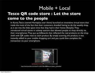 Mobile + Local
       • Tesco QR code store : Let the store
         come to the people
             – In Korea, Tesco (named Homeplus over there) launched an innovative virtual store that
               made the most of the fact that their customers dreaded having to do the weekly shop,
               as it ate into the little spare time that they had in their hectic lifestyles. They
               introduced virtual stores in subway stations that allowed people to shop directly via
               their smartphones. They put up billboards that reﬂected the real products on the shop
               shelf, with QR codes next to each product. By simply scanning the product, it was
               instantly added to your mobile shopping cart and you could then complete the
               transaction via your smartphone.




                          http://www.youtube.com/watch?v=nJVoYsBym88&feature=player_embedded

                                                                    38
mardi 6 décembre 11
 