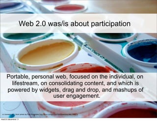Web 2.0 was/is about participation




      Portable, personal web, focused on the individual, on
        lifestream, on consolidating content, and which is
      powered by widgets, drag and drop, and mashups of
                        user engagement.

 cc licensed ( BY ) flickr photo by Mykl Roventine: http://flickr.com/photos/myklroventine/3867744073/

mardi 6 décembre 11
 