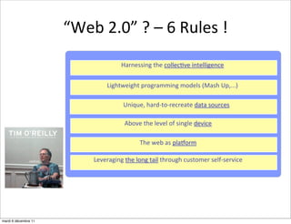 “Web	
  2.0”	
  ?	
  –	
  6	
  Rules	
  !
                                          Harnessing	
  the	
  collec:ve	
  intelligence


                                   Lightweight	
  programming	
  models	
  (Mash	
  Up,...)

                                           Unique,	
  hard-­‐to-­‐recreate	
  data	
  sources	
  

                                            Above	
  the	
  level	
  of	
  single	
  device

                                                    The	
  web	
  as	
  plaZorm

                             Leveraging	
  the	
  long	
  tail	
  through	
  customer	
  self-­‐service




mardi 6 décembre 11
 